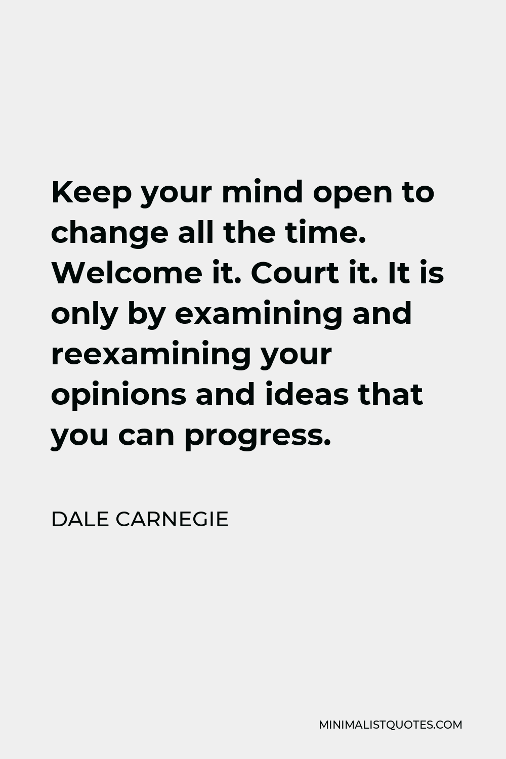 Dale Carnegie Quote - Keep your mind open to change all the time. Welcome it. Court it. It is only by examining and reexamining your opinions and ideas that you can progress.