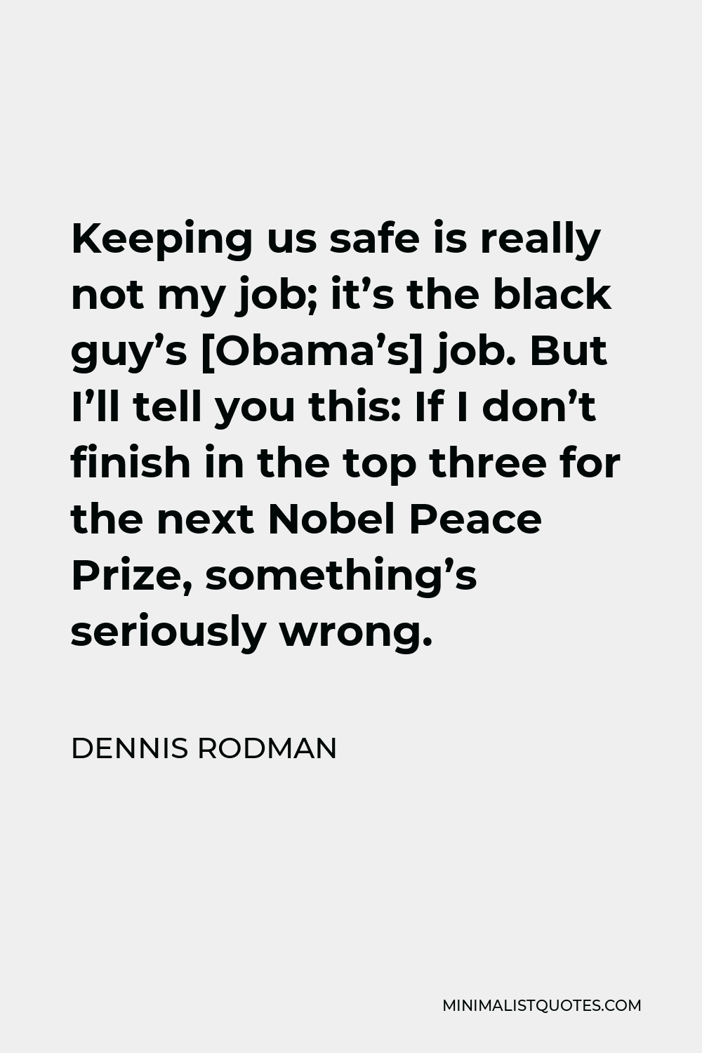 Dennis Rodman Quote - Keeping us safe is really not my job; it’s the black guy’s [Obama’s] job. But I’ll tell you this: If I don’t finish in the top three for the next Nobel Peace Prize, something’s seriously wrong.