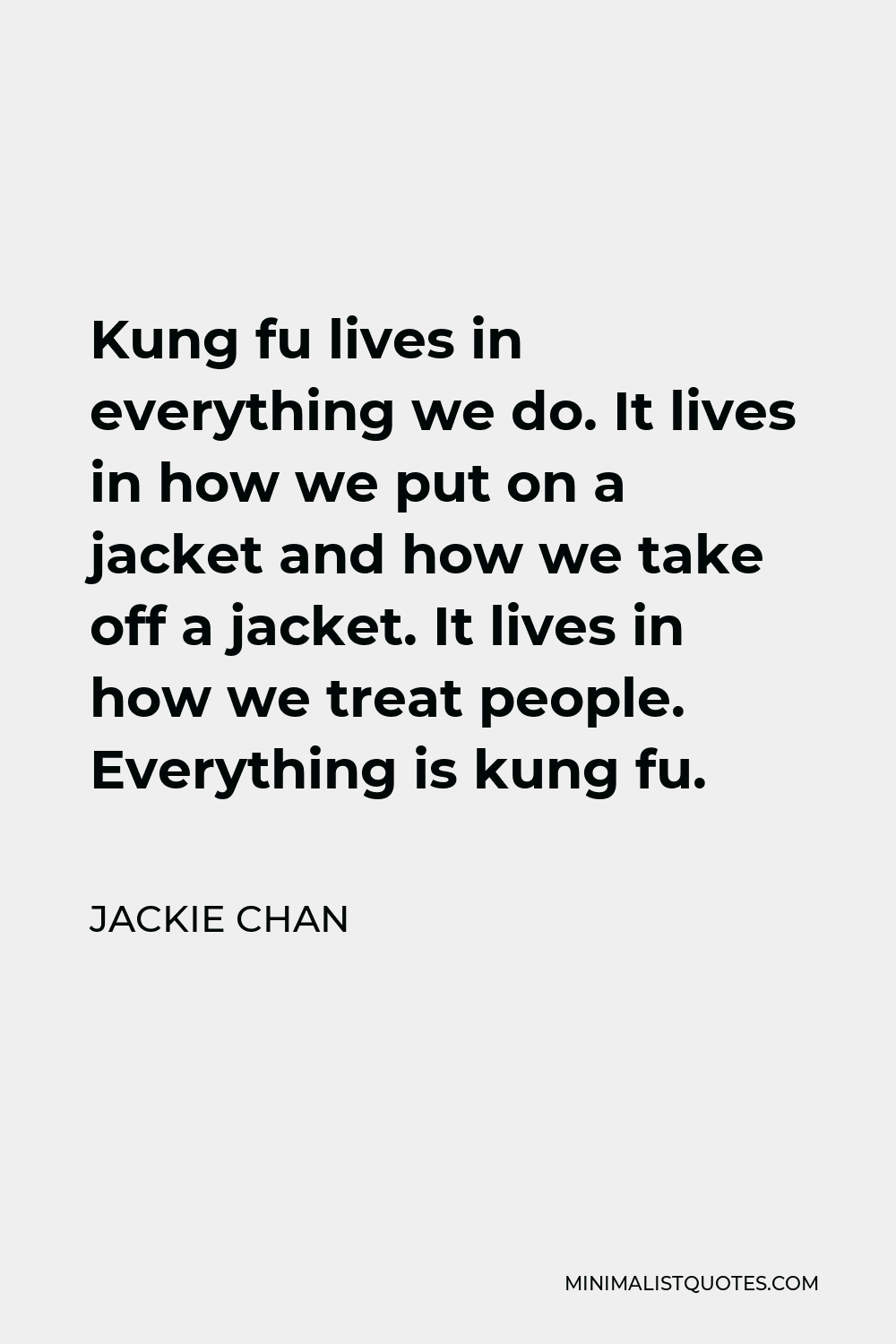 Jackie Chan Quote - Kung fu lives in everything we do. It lives in how we put on a jacket and how we take off a jacket. It lives in how we treat people. Everything is kung fu.