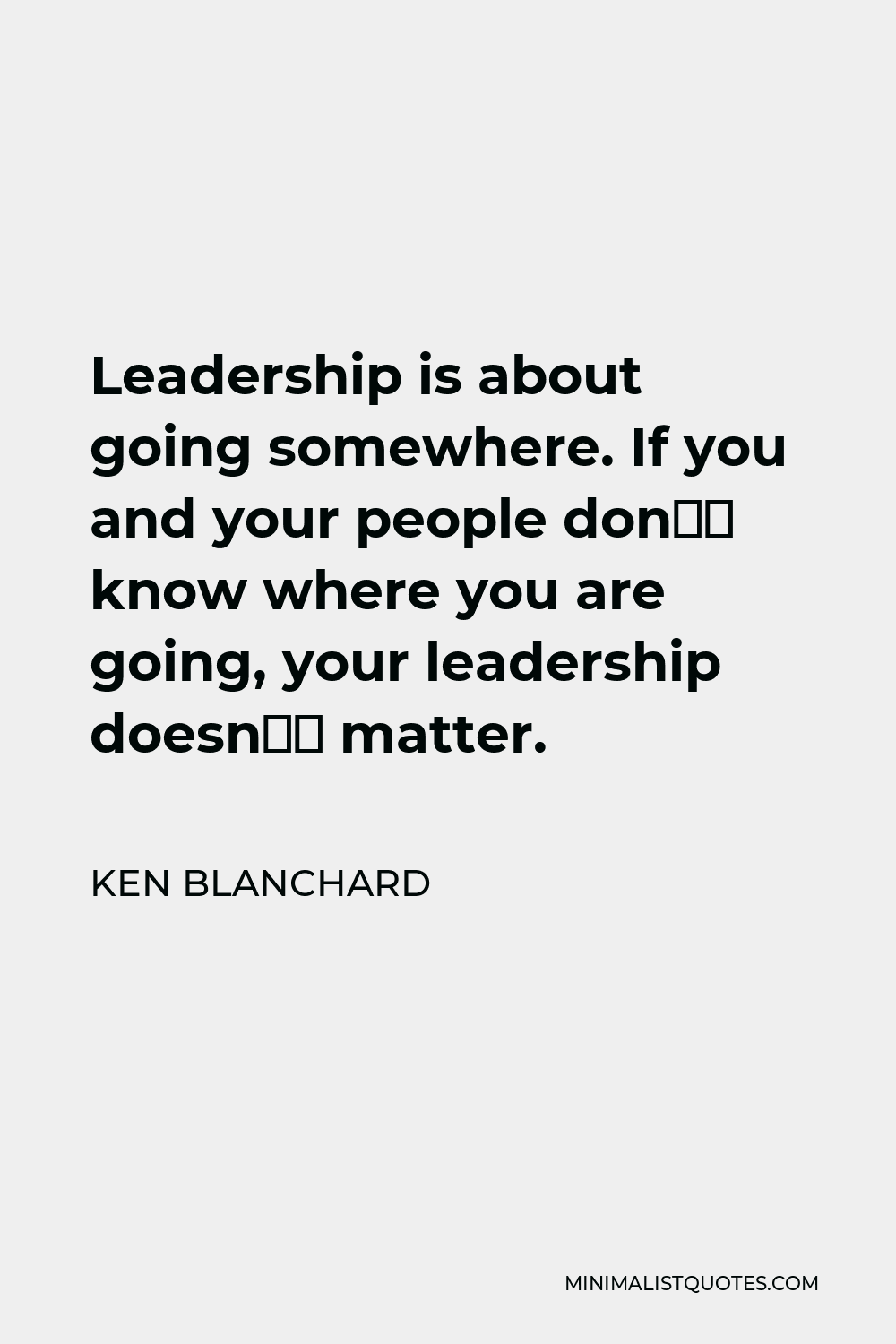 Ken Blanchard Quote - Leadership is about going somewhere. If you and your people don’t know where you are going, your leadership doesn’t matter.