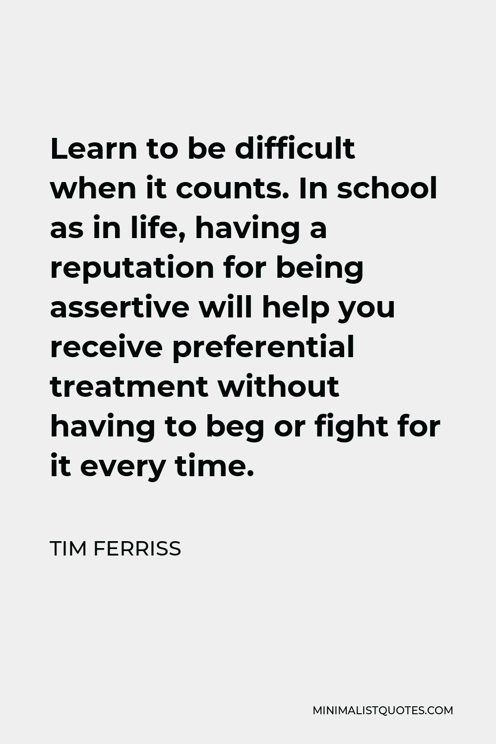 Tim Ferriss Quote - Learn to be difficult when it counts. In school as in life, having a reputation for being assertive will help you receive preferential treatment without having to beg or fight for it every time.