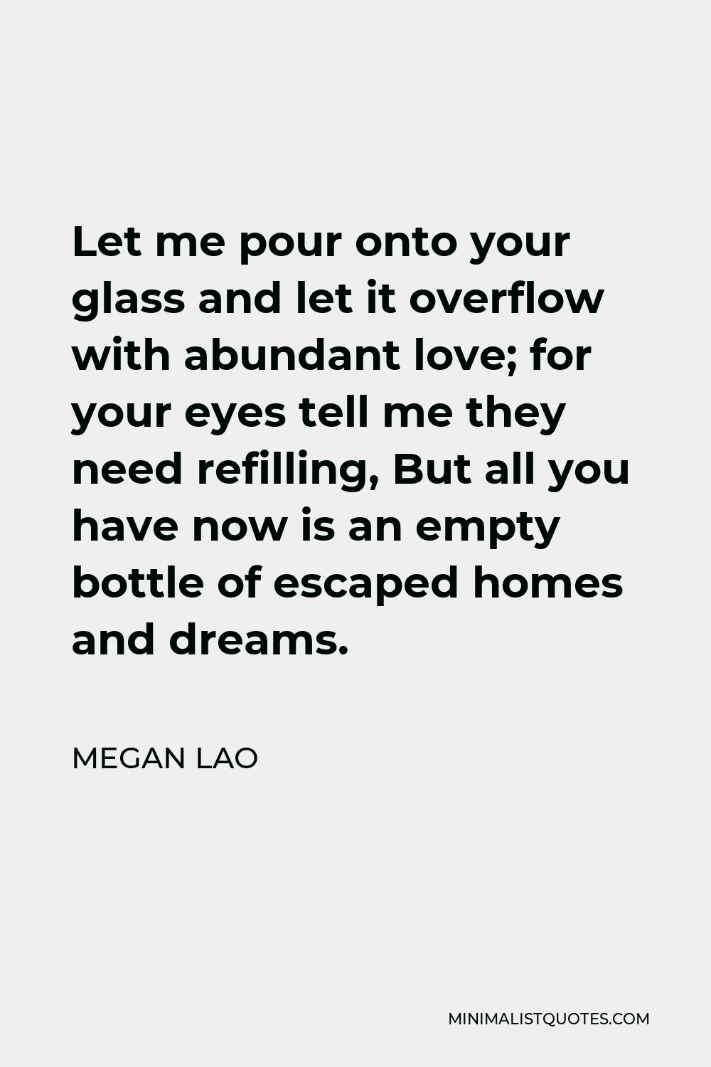 Megan Lao Quote - Let me pour onto your glass and let it overflow with abundant love; for your eyes tell me they need refilling, But all you have now is an empty bottle of escaped homes and dreams.