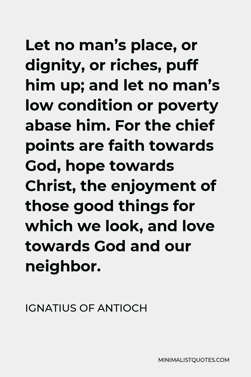 Ignatius of Antioch Quote - Let no man’s place, or dignity, or riches, puff him up; and let no man’s low condition or poverty abase him. For the chief points are faith towards God, hope towards Christ, the enjoyment of those good things for which we look, and love towards God and our neighbor.