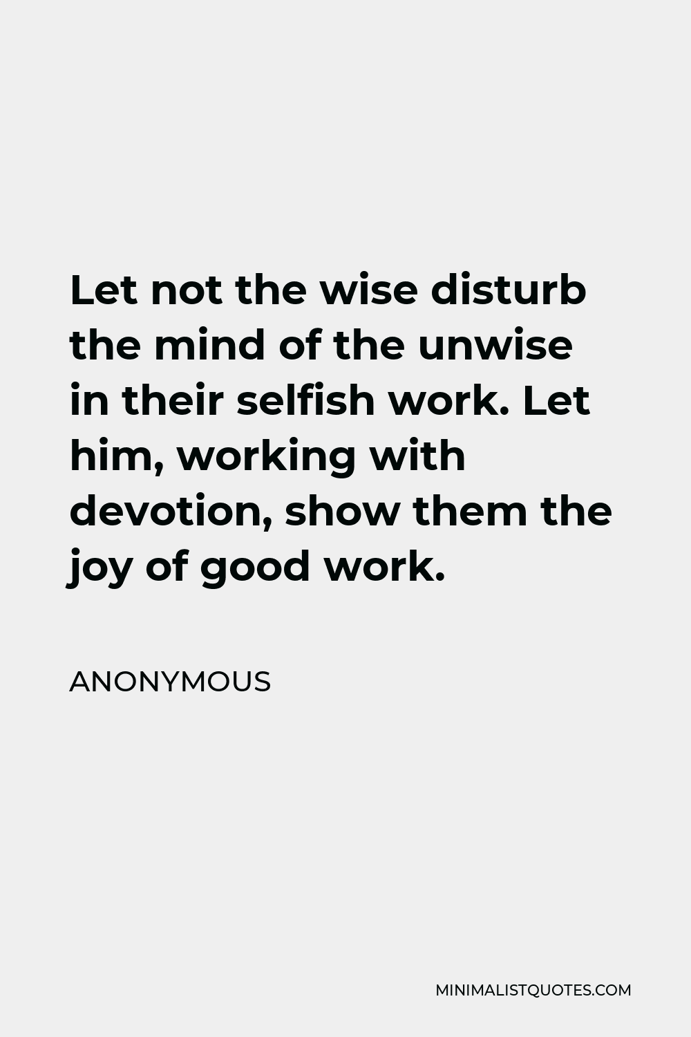 Anonymous Quote - Let not the wise disturb the mind of the unwise in their selfish work. Let him, working with devotion, show them the joy of good work.