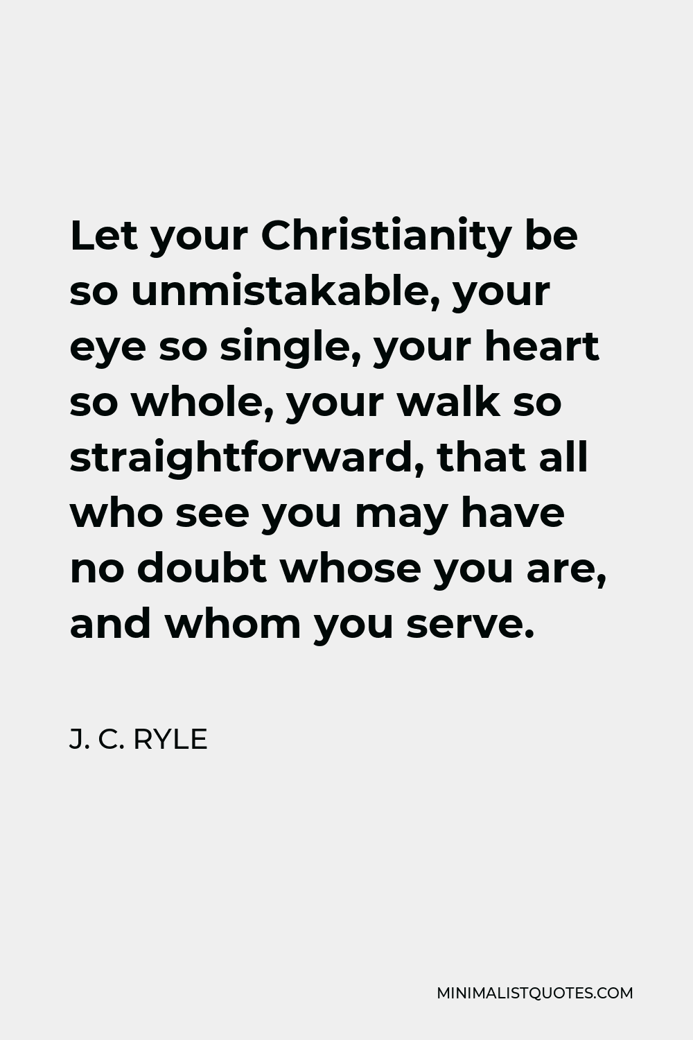 J. C. Ryle Quote - Let your Christianity be so unmistakable, your eye so single, your heart so whole, your walk so straightforward, that all who see you may have no doubt whose you are, and whom you serve.