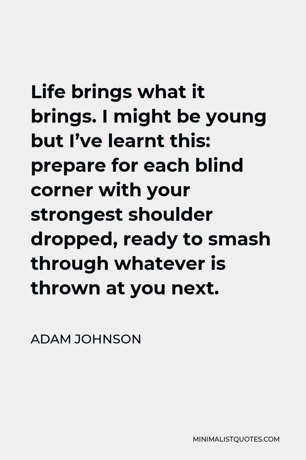 Adam Johnson Quote - Life brings what it brings. I might be young but I’ve learnt this: prepare for each blind corner with your strongest shoulder dropped, ready to smash through whatever is thrown at you next.