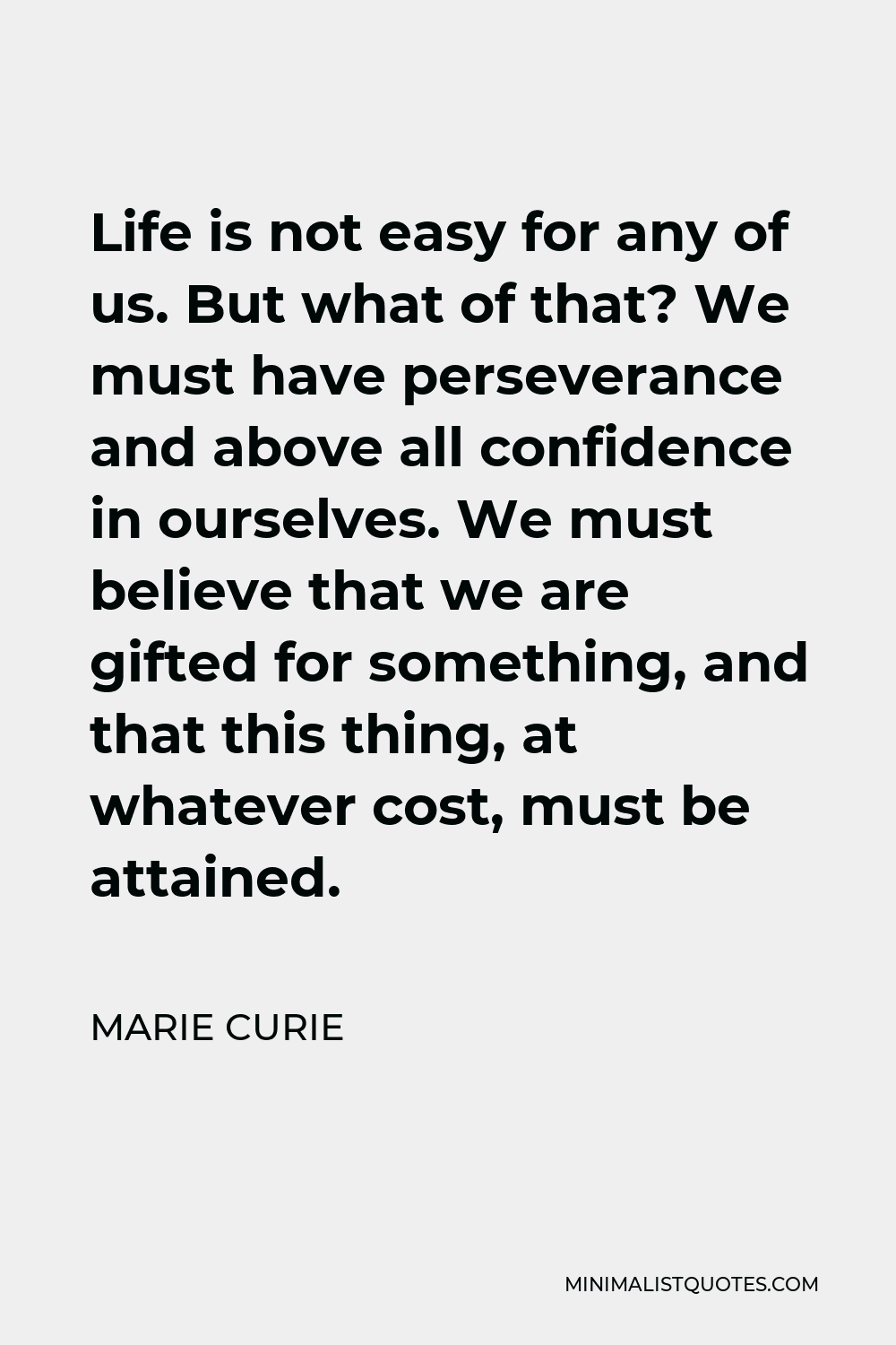 Marie Curie Quote - Life is not easy for any of us. But what of that? We must have perseverance and above all confidence in ourselves. We must believe that we are gifted for something, and that this thing, at whatever cost, must be attained.