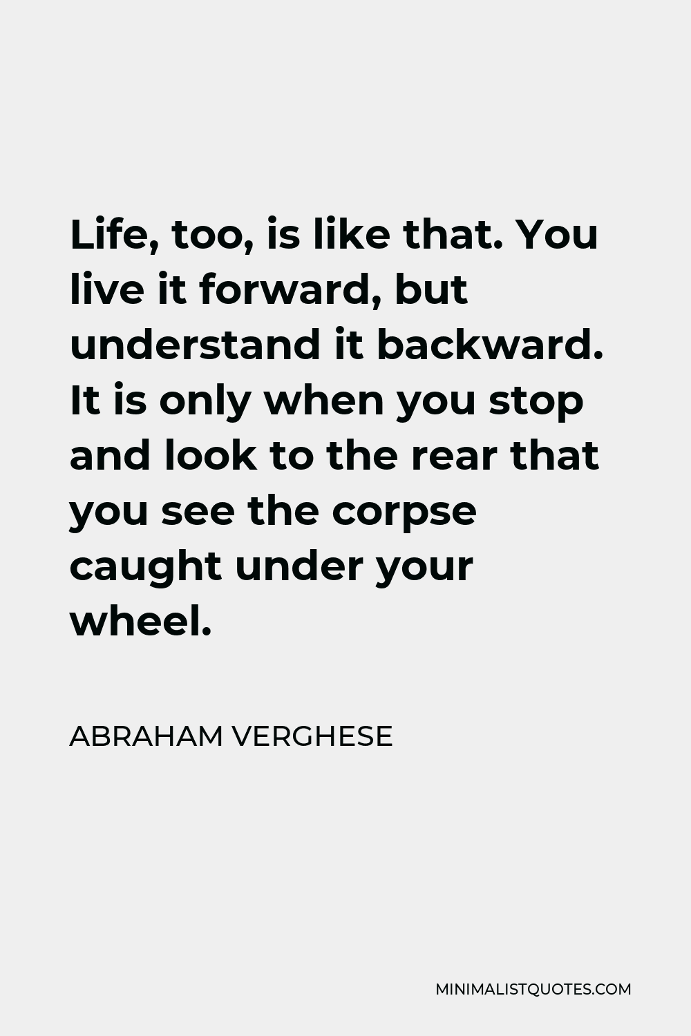 Abraham Verghese Quote - Life, too, is like that. You live it forward, but understand it backward. It is only when you stop and look to the rear that you see the corpse caught under your wheel.