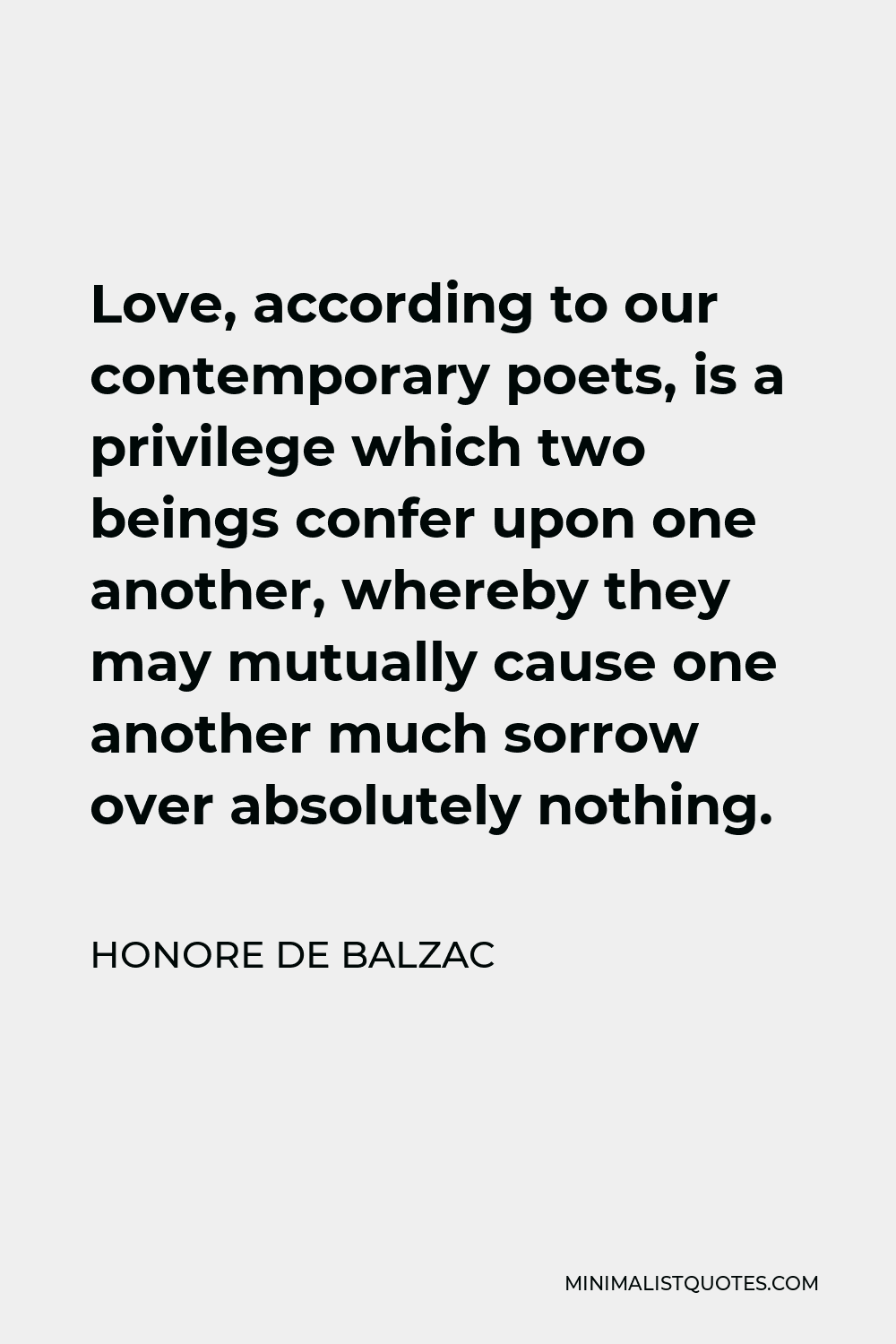 Honore de Balzac Quote - Love, according to our contemporary poets, is a privilege which two beings confer upon one another, whereby they may mutually cause one another much sorrow over absolutely nothing.