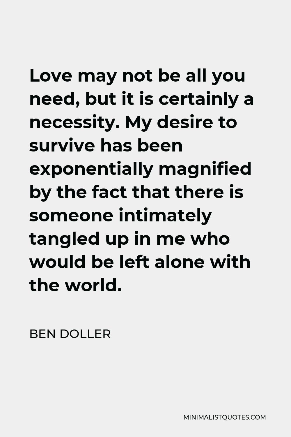 Ben Doller Quote - Love may not be all you need, but it is certainly a necessity. My desire to survive has been exponentially magnified by the fact that there is someone intimately tangled up in me who would be left alone with the world.
