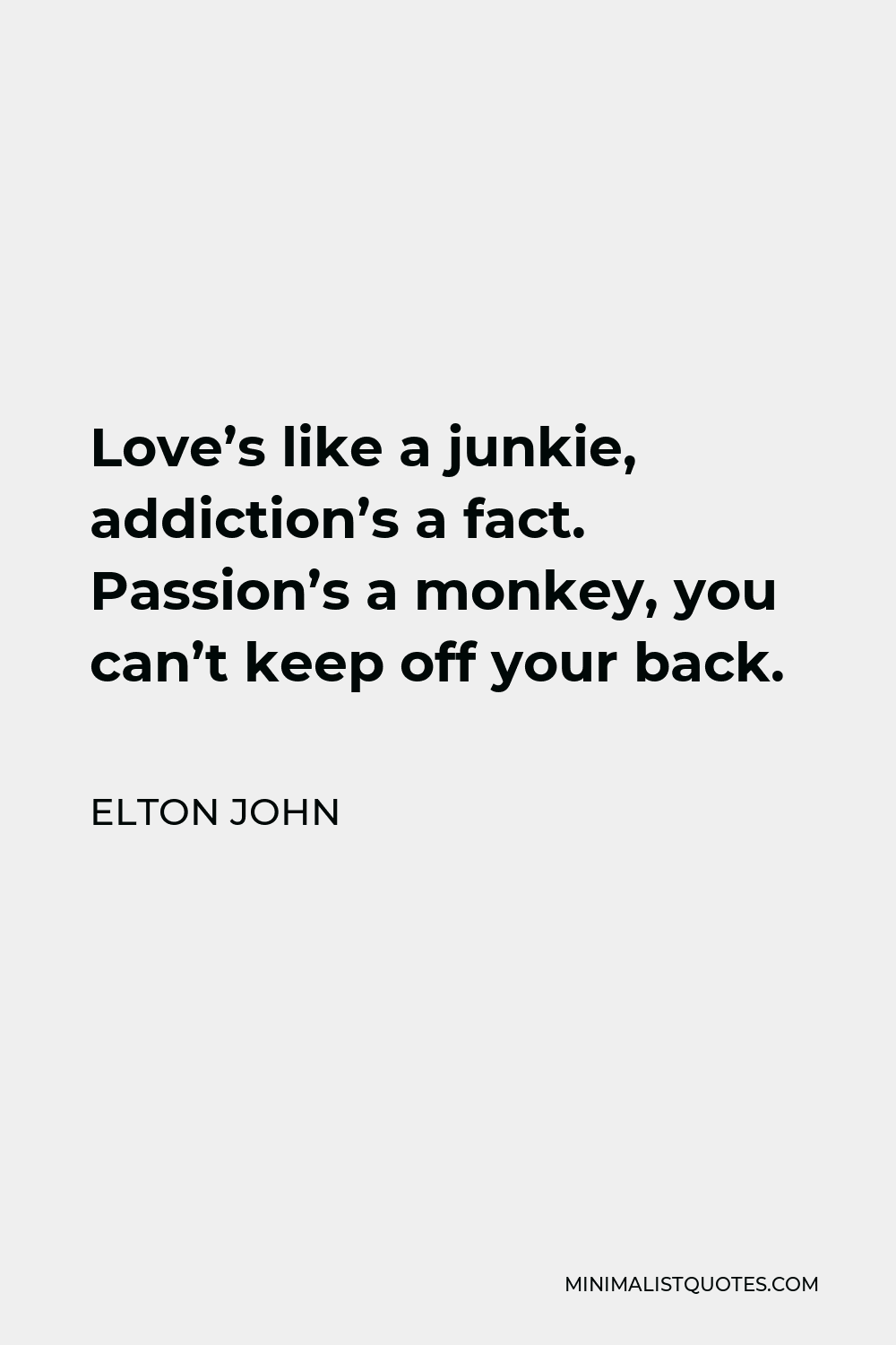 Elton John Quote - Love’s like a junkie, addiction’s a fact. Passion’s a monkey, you can’t keep off your back.