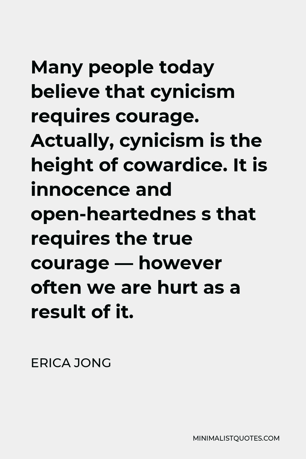 Erica Jong Quote - Many people today believe that cynicism requires courage. Actually, cynicism is the height of cowardice. It is innocence and open-heartednes s that requires the true courage — however often we are hurt as a result of it.