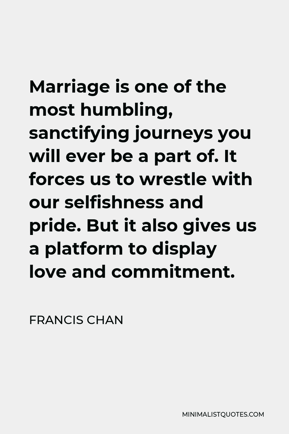 Francis Chan Quote - Marriage is one of the most humbling, sanctifying journeys you will ever be a part of. It forces us to wrestle with our selfishness and pride. But it also gives us a platform to display love and commitment.