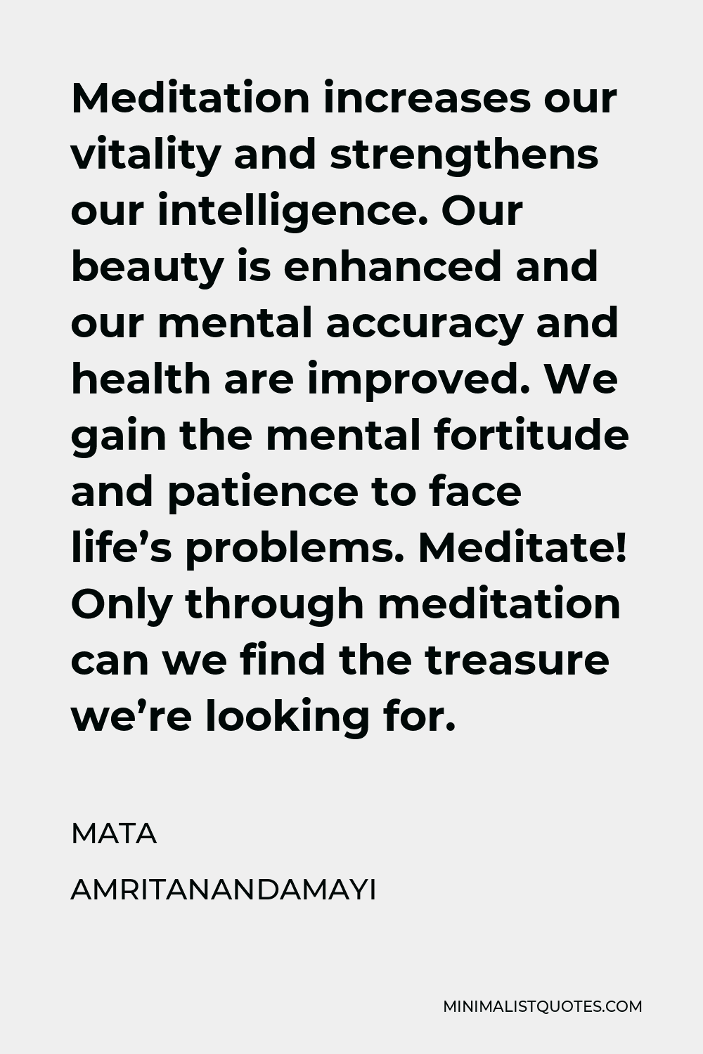 Mata Amritanandamayi Quote - Meditation increases our vitality and strengthens our intelligence. Our beauty is enhanced and our mental accuracy and health are improved. We gain the mental fortitude and patience to face life’s problems. Meditate! Only through meditation can we find the treasure we’re looking for.