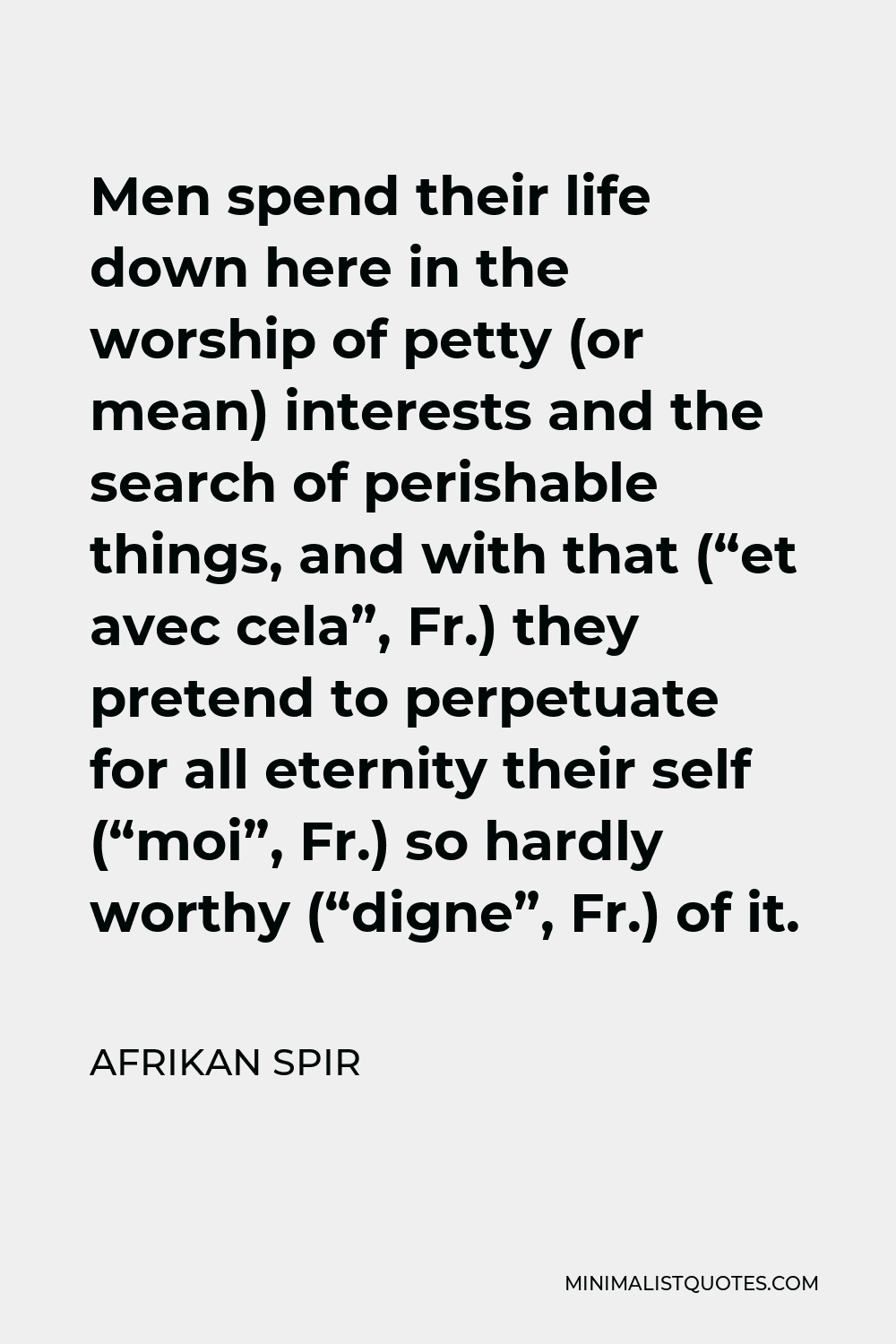 Afrikan Spir Quote - Men spend their life down here in the worship of petty (or mean) interests and the search of perishable things, and with that (“et avec cela”, Fr.) they pretend to perpetuate for all eternity their self (“moi”, Fr.) so hardly worthy (“digne”, Fr.) of it.