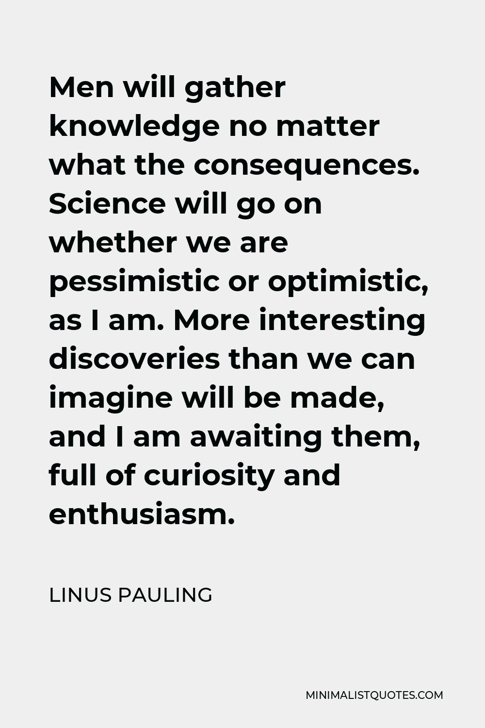 Linus Pauling Quote - Men will gather knowledge no matter what the consequences. Science will go on whether we are pessimistic or optimistic, as I am. More interesting discoveries than we can imagine will be made, and I am awaiting them, full of curiosity and enthusiasm.