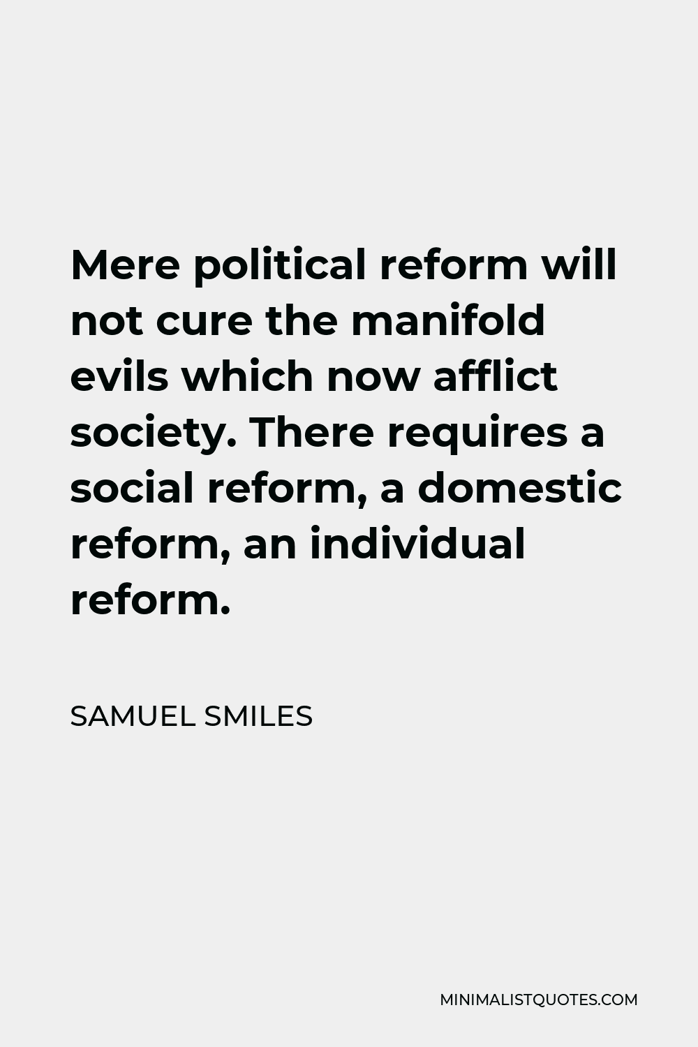 Samuel Smiles Quote - Mere political reform will not cure the manifold evils which now afflict society. There requires a social reform, a domestic reform, an individual reform.