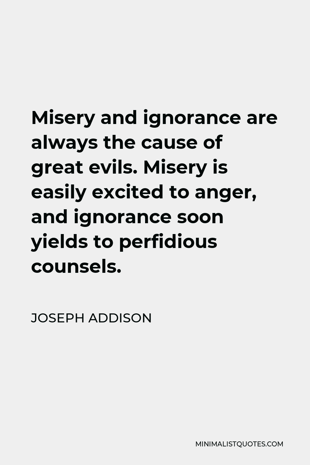 Joseph Addison Quote - Misery and ignorance are always the cause of great evils. Misery is easily excited to anger, and ignorance soon yields to perfidious counsels.