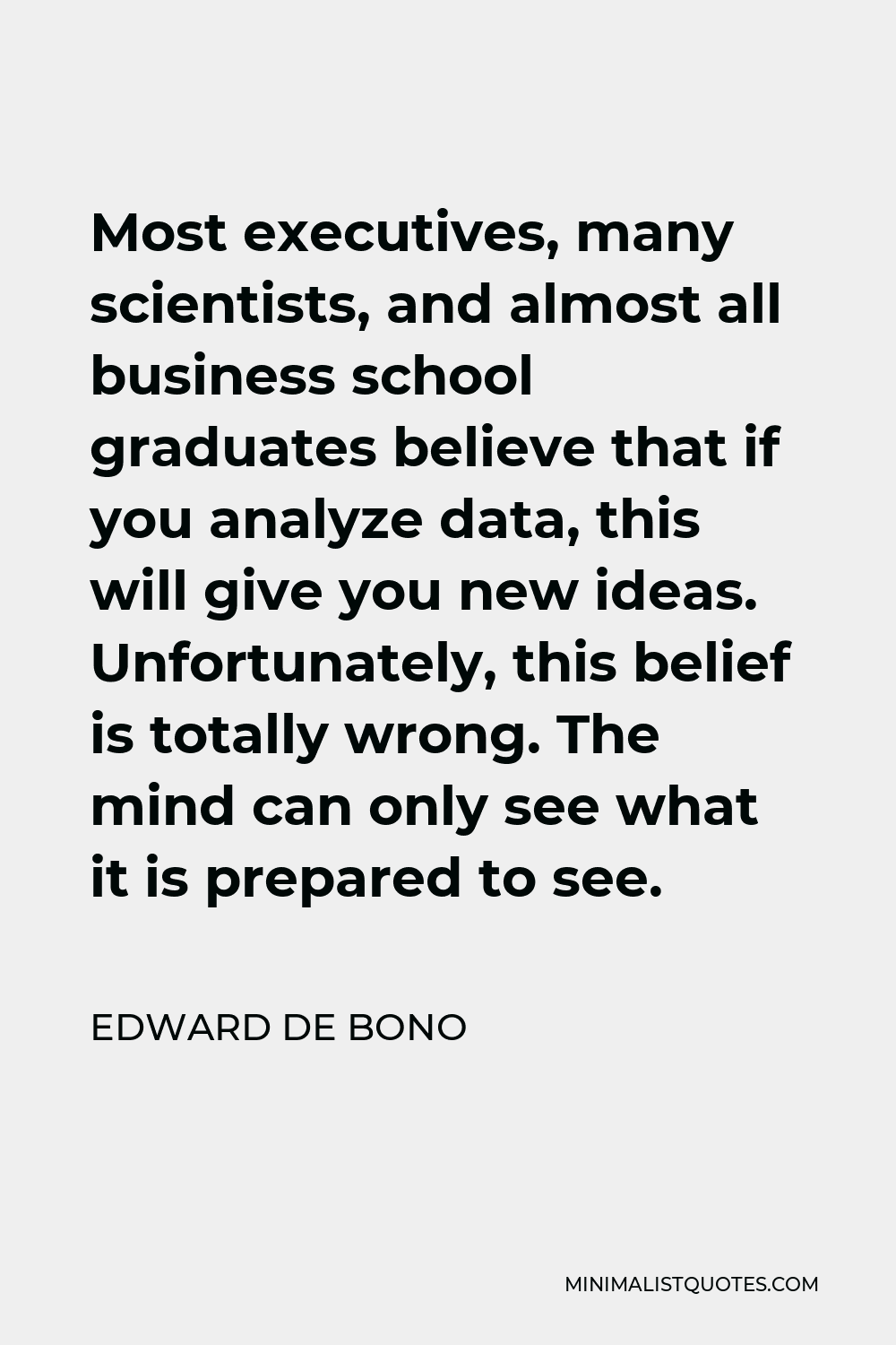 Edward de Bono Quote - Most executives, many scientists, and almost all business school graduates believe that if you analyze data, this will give you new ideas. Unfortunately, this belief is totally wrong. The mind can only see what it is prepared to see.