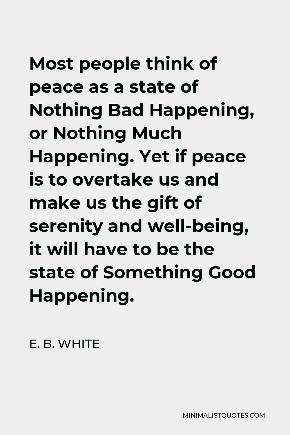 E. B. White Quote - Most people think of peace as a state of Nothing Bad Happening, or Nothing Much Happening. Yet if peace is to overtake us and make us the gift of serenity and well-being, it will have to be the state of Something Good Happening.