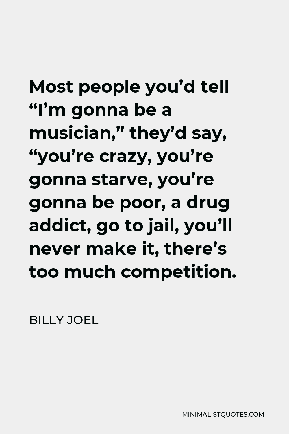 Billy Joel Quote - Most people you’d tell “I’m gonna be a musician,” they’d say, “you’re crazy, you’re gonna starve, you’re gonna be poor, a drug addict, go to jail, you’ll never make it, there’s too much competition.