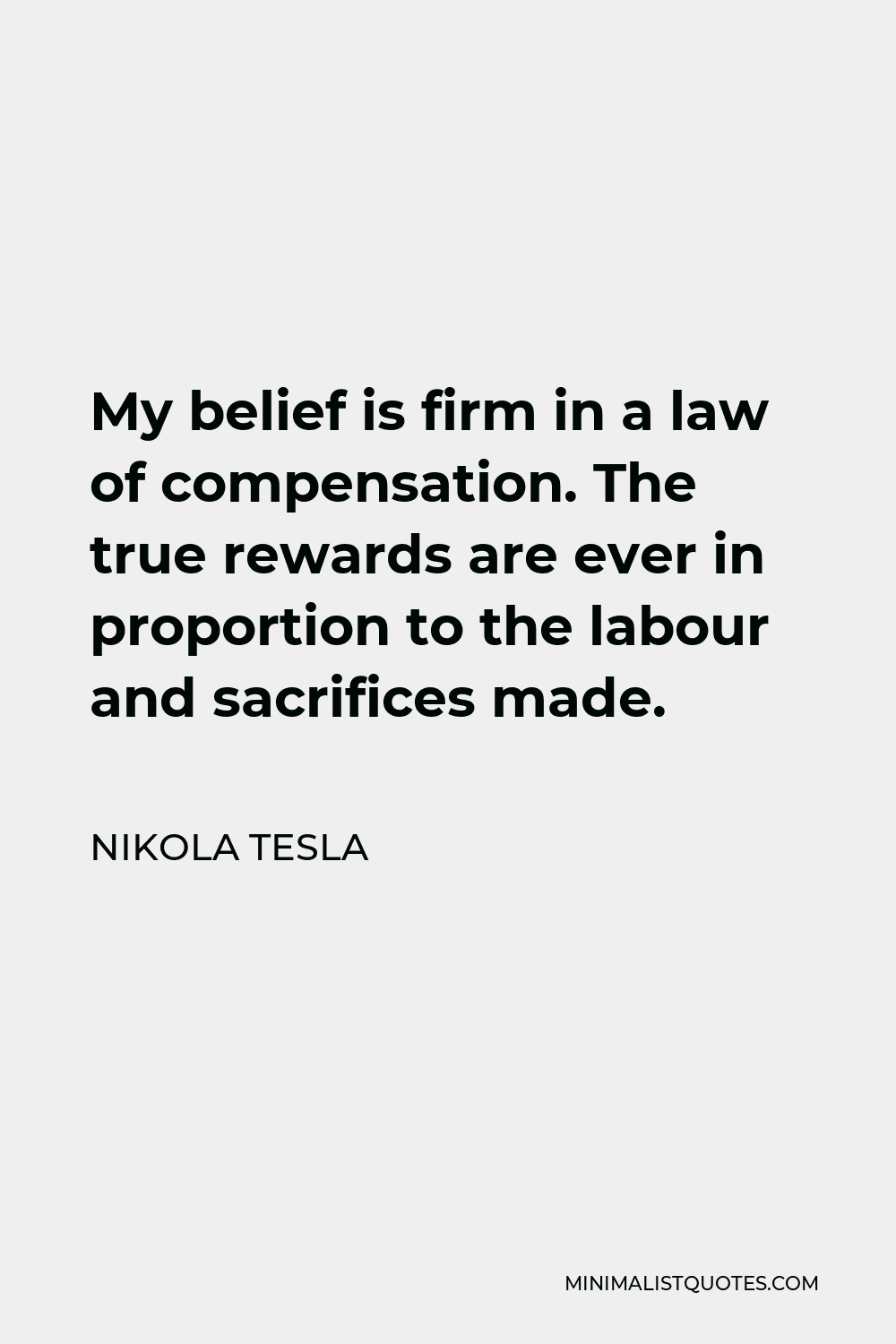 Nikola Tesla Quote - My belief is firm in a law of compensation. The true rewards are ever in proportion to the labour and sacrifices made.