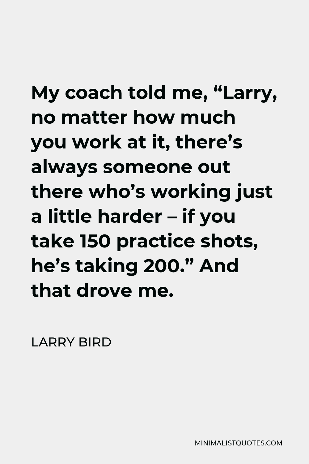 Larry Bird Quote - My coach told me, “Larry, no matter how much you work at it, there’s always someone out there who’s working just a little harder – if you take 150 practice shots, he’s taking 200.” And that drove me.