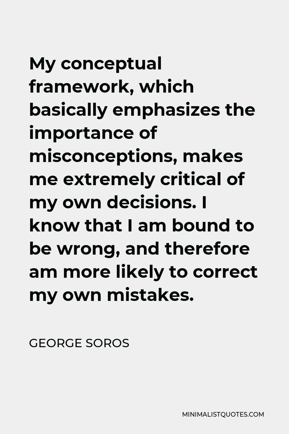 George Soros Quote - My conceptual framework, which basically emphasizes the importance of misconceptions, makes me extremely critical of my own decisions. I know that I am bound to be wrong, and therefore am more likely to correct my own mistakes.