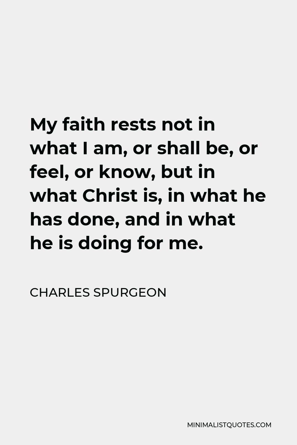 Charles Spurgeon Quote - My faith rests not in what I am, or shall be, or feel, or know, but in what Christ is, in what he has done, and in what he is doing for me.