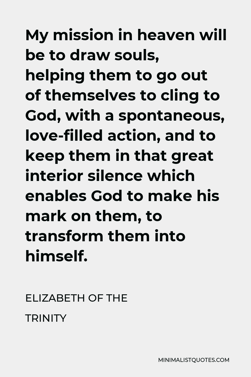 Elizabeth of the Trinity Quote - My mission in heaven will be to draw souls, helping them to go out of themselves to cling to God, with a spontaneous, love-filled action, and to keep them in that great interior silence which enables God to make his mark on them, to transform them into himself.