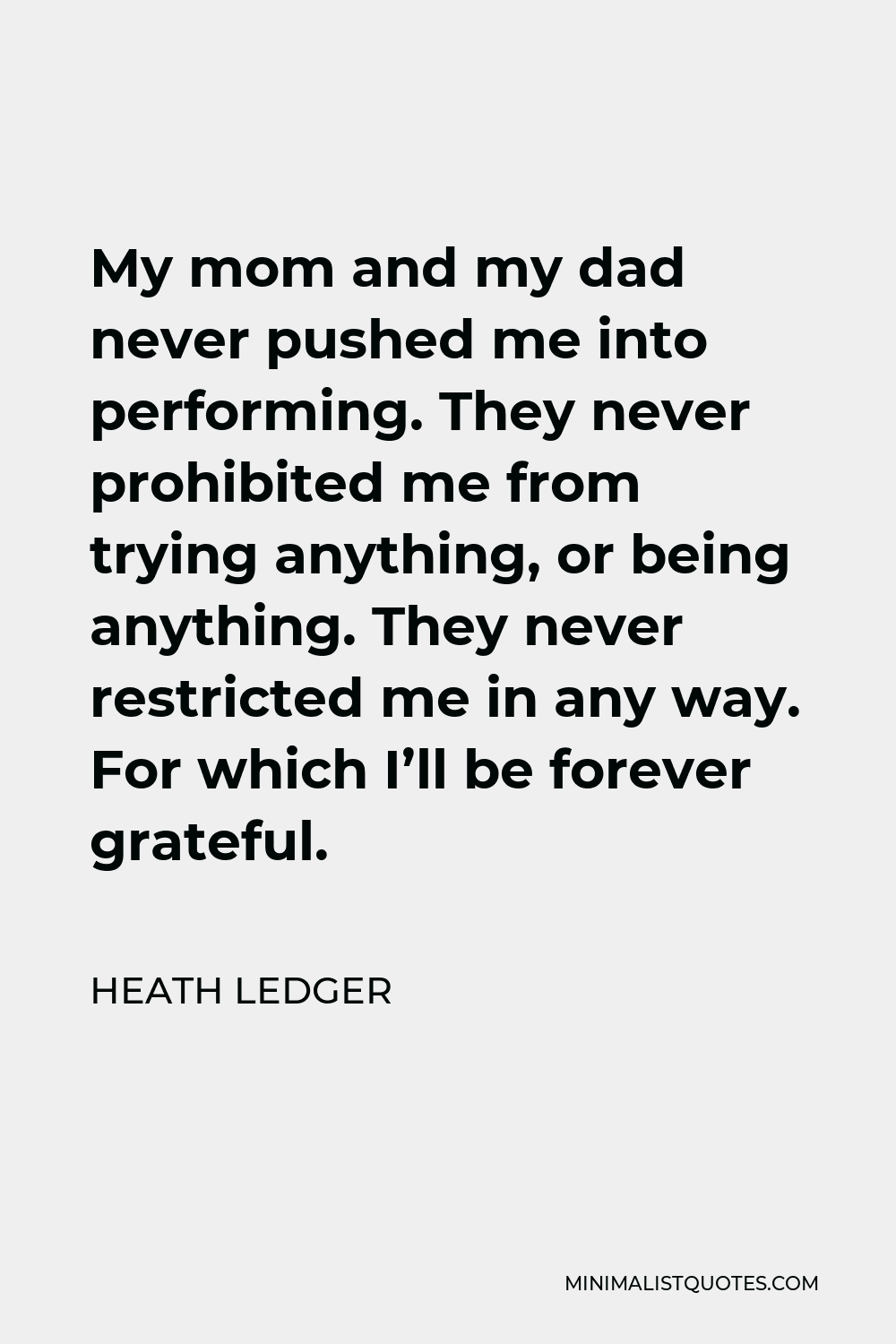 Heath Ledger Quote - My mom and my dad never pushed me into performing. They never prohibited me from trying anything, or being anything. They never restricted me in any way. For which I’ll be forever grateful.