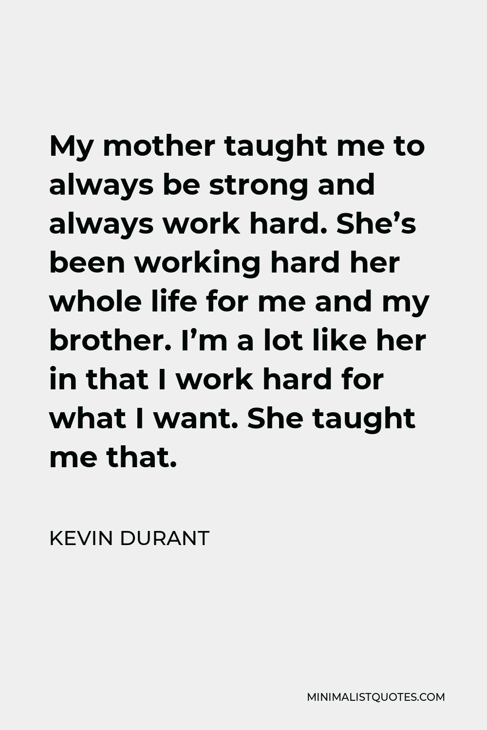 Kevin Durant Quote - My mother taught me to always be strong and always work hard. She’s been working hard her whole life for me and my brother. I’m a lot like her in that I work hard for what I want. She taught me that.