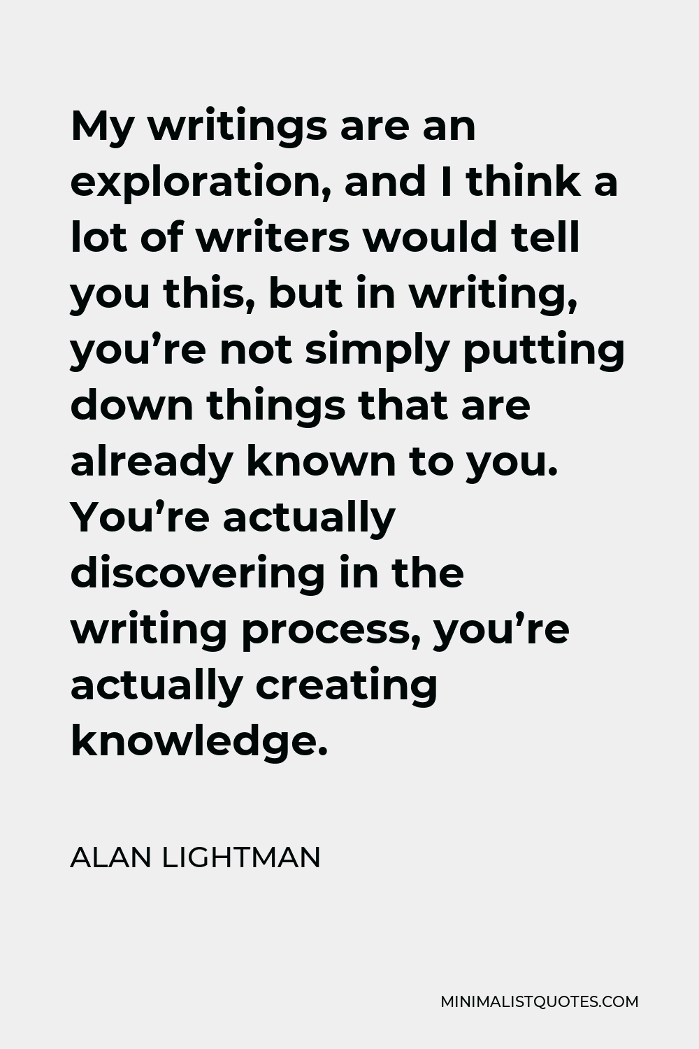 Alan Lightman Quote - My writings are an exploration, and I think a lot of writers would tell you this, but in writing, you’re not simply putting down things that are already known to you. You’re actually discovering in the writing process, you’re actually creating knowledge.