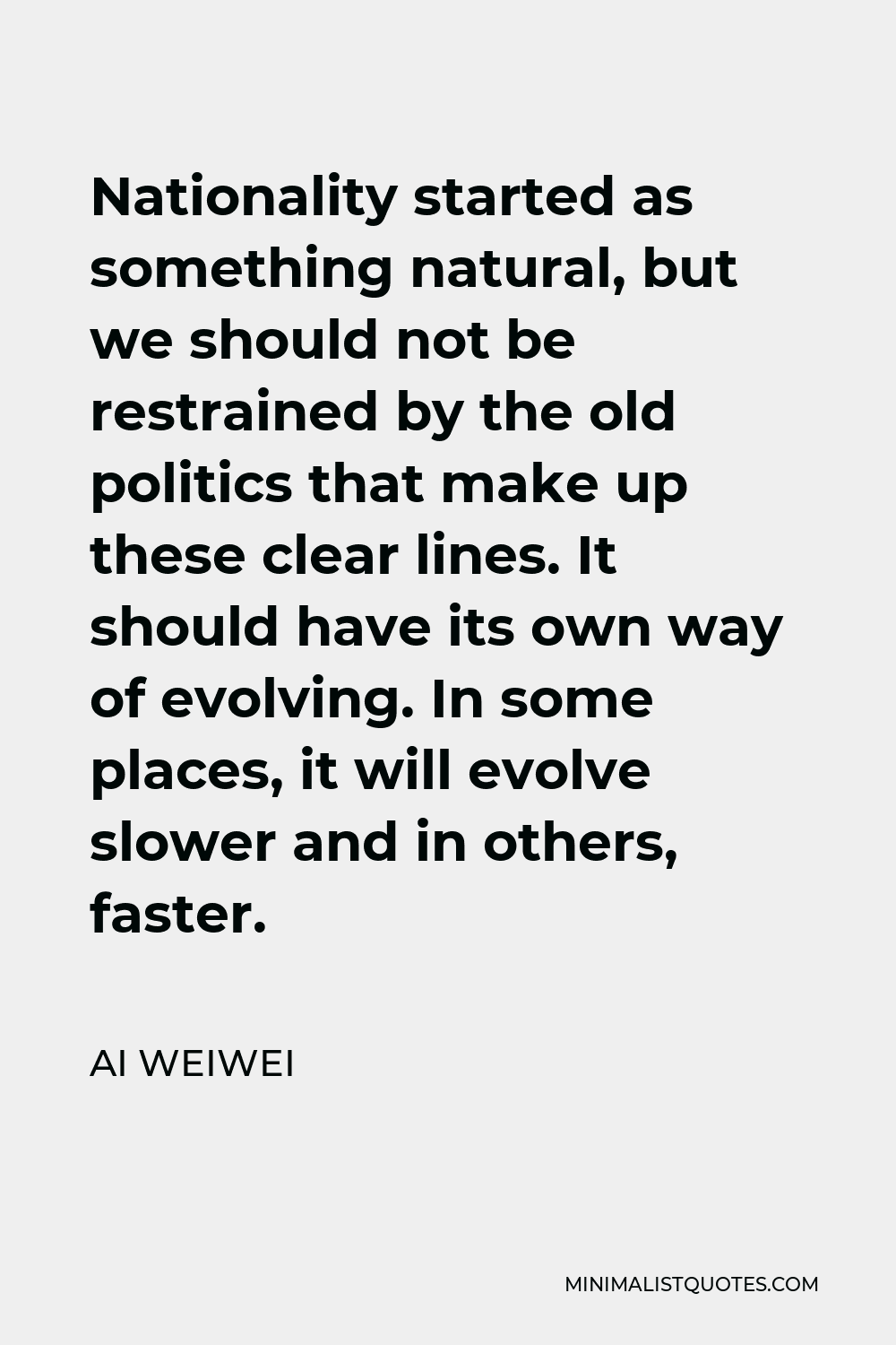 Ai Weiwei Quote - Nationality started as something natural, but we should not be restrained by the old politics that make up these clear lines. It should have its own way of evolving. In some places, it will evolve slower and in others, faster.