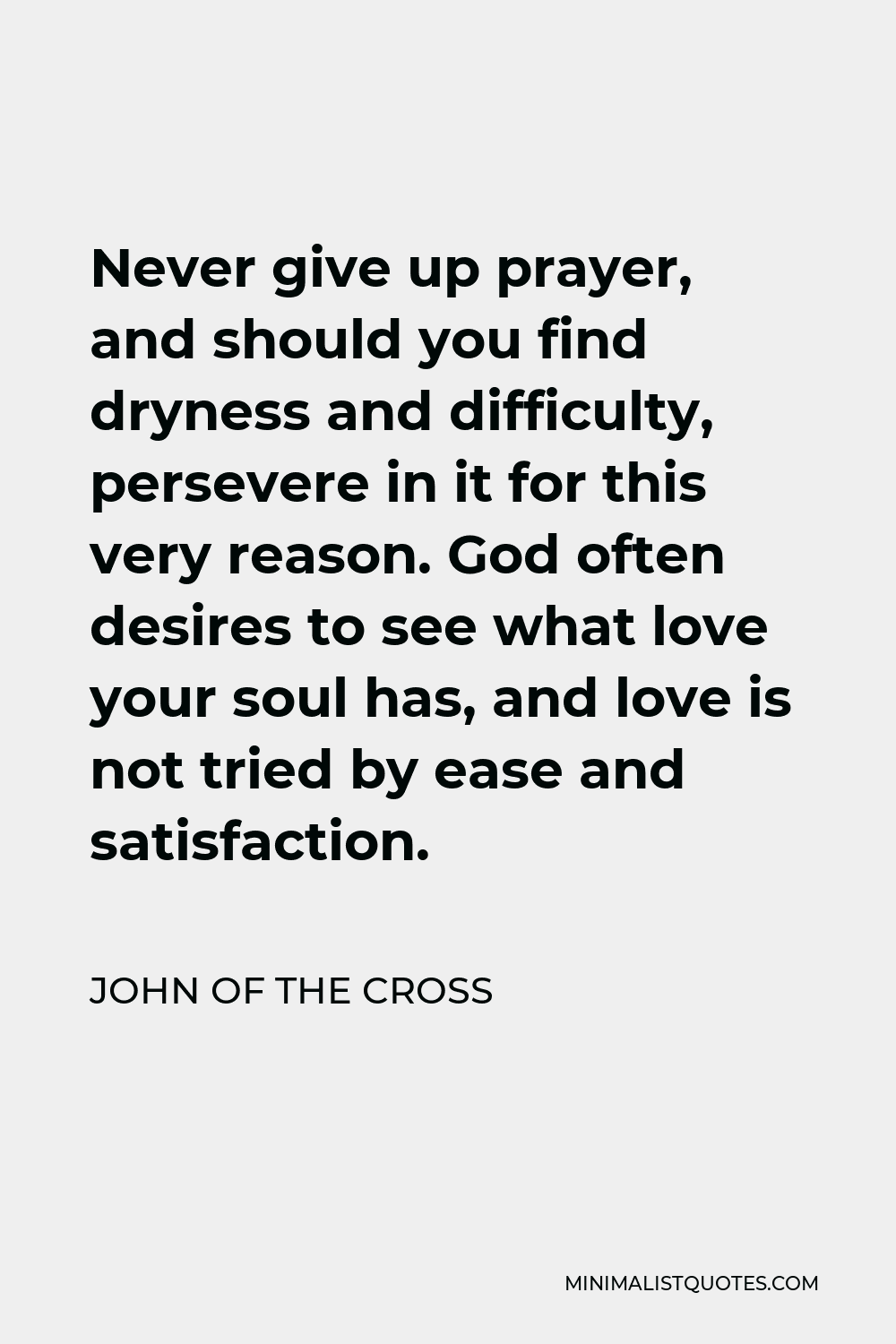John of the Cross Quote - Never give up prayer, and should you find dryness and difficulty, persevere in it for this very reason. God often desires to see what love your soul has, and love is not tried by ease and satisfaction.