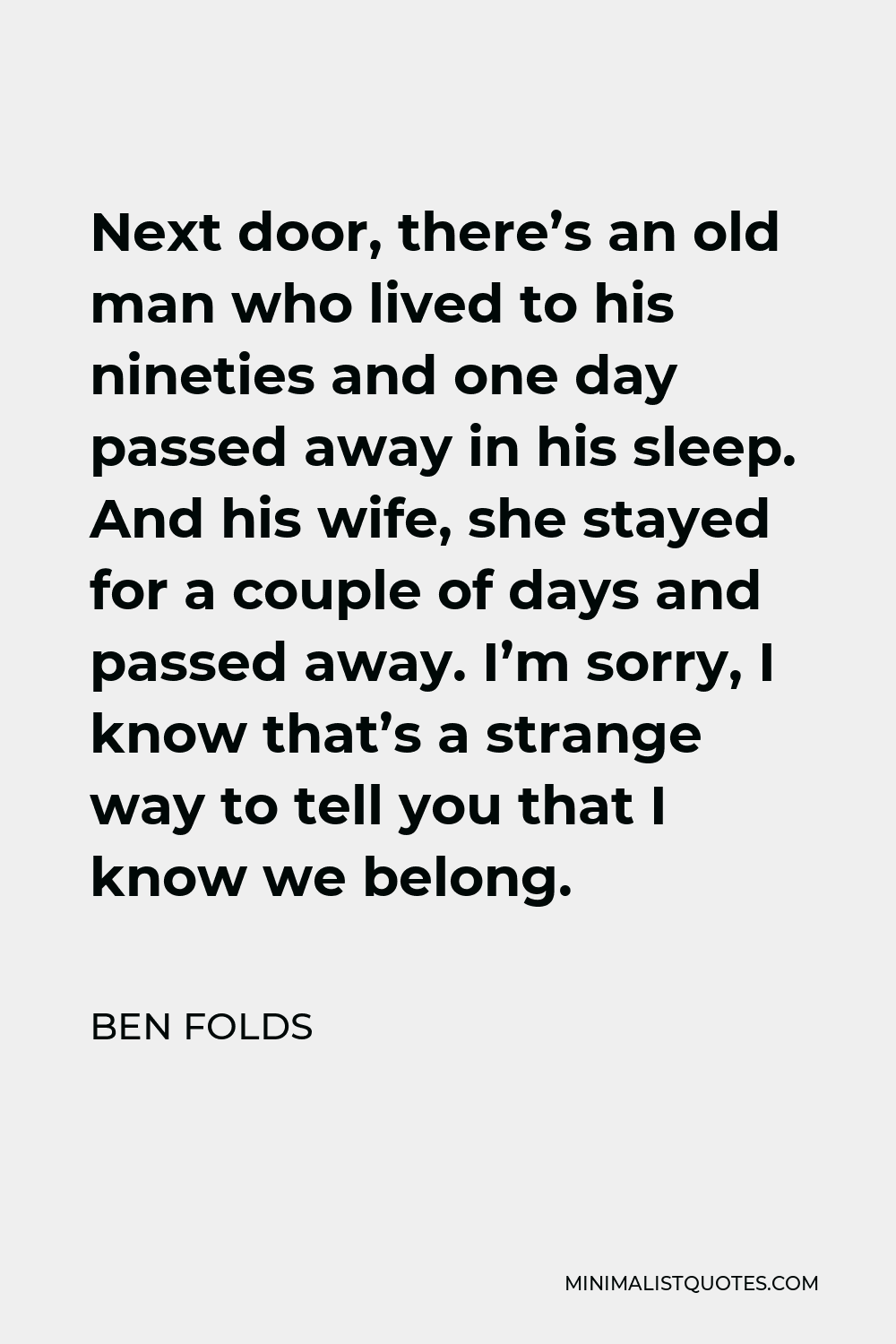 Ben Folds Quote - Next door, there’s an old man who lived to his nineties and one day passed away in his sleep. And his wife, she stayed for a couple of days and passed away. I’m sorry, I know that’s a strange way to tell you that I know we belong.