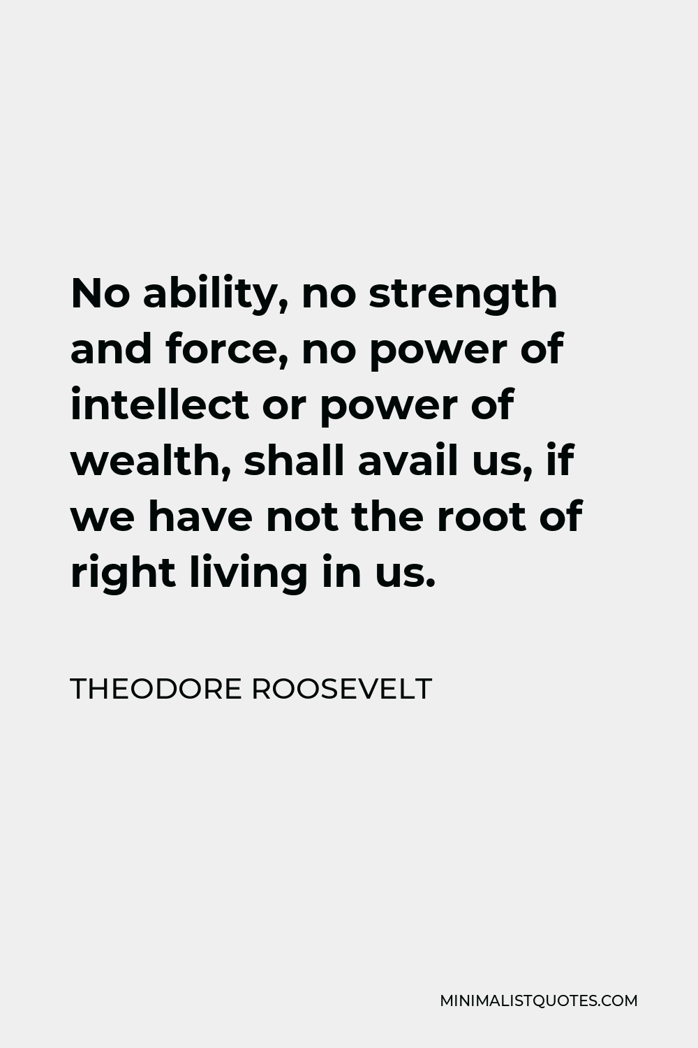 Theodore Roosevelt Quote - No ability, no strength and force, no power of intellect or power of wealth, shall avail us, if we have not the root of right living in us.