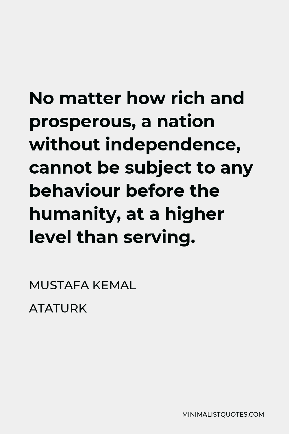 Mustafa Kemal Ataturk Quote - No matter how rich and prosperous, a nation without independence, cannot be subject to any behaviour before the humanity, at a higher level than serving.