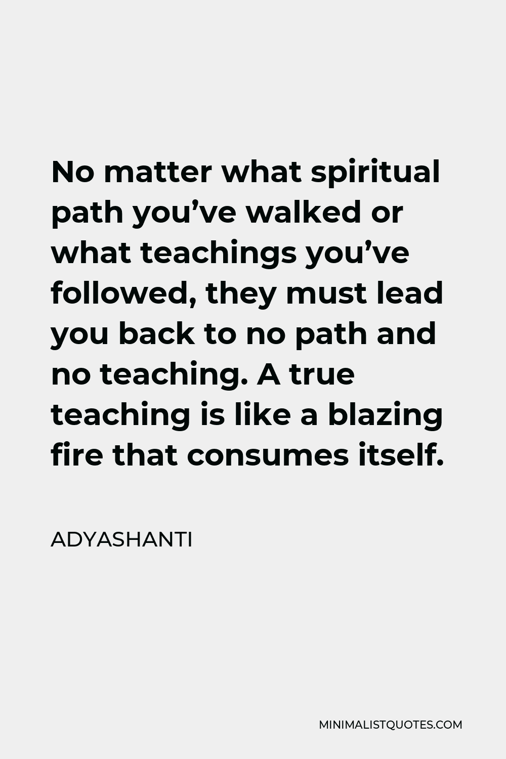Adyashanti Quote - No matter what spiritual path you’ve walked or what teachings you’ve followed, they must lead you back to no path and no teaching. A true teaching is like a blazing fire that consumes itself.