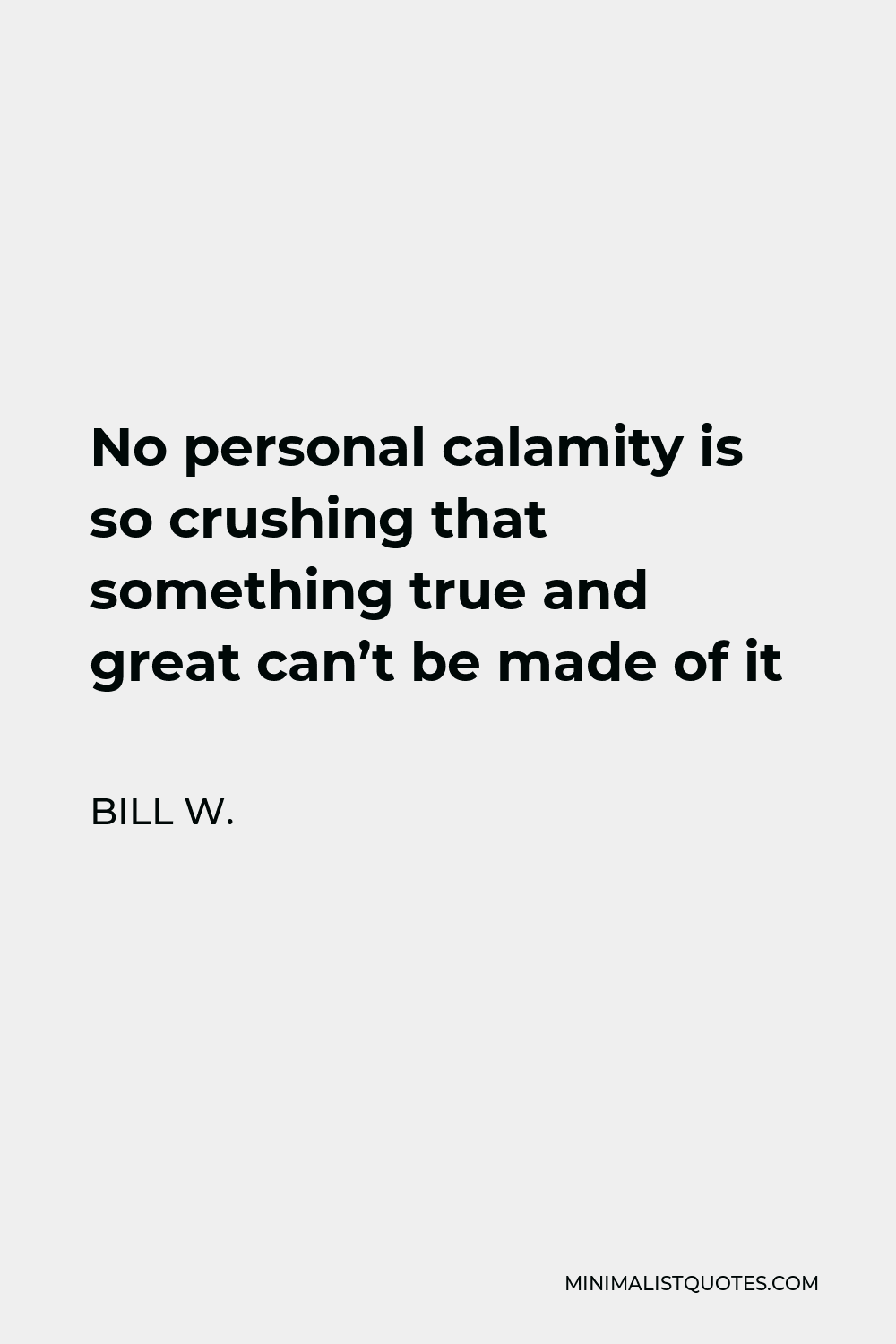 Bill W. Quote - No personal calamity is so crushing that something true and great can’t be made of it