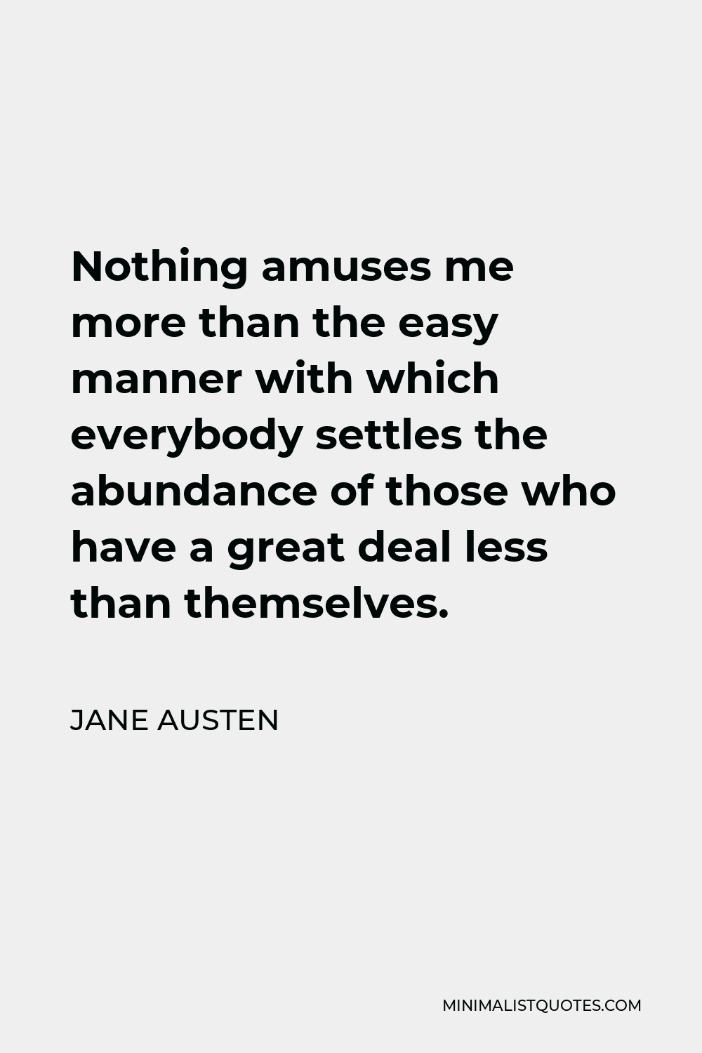 Jane Austen Quote - Nothing amuses me more than the easy manner with which everybody settles the abundance of those who have a great deal less than themselves.
