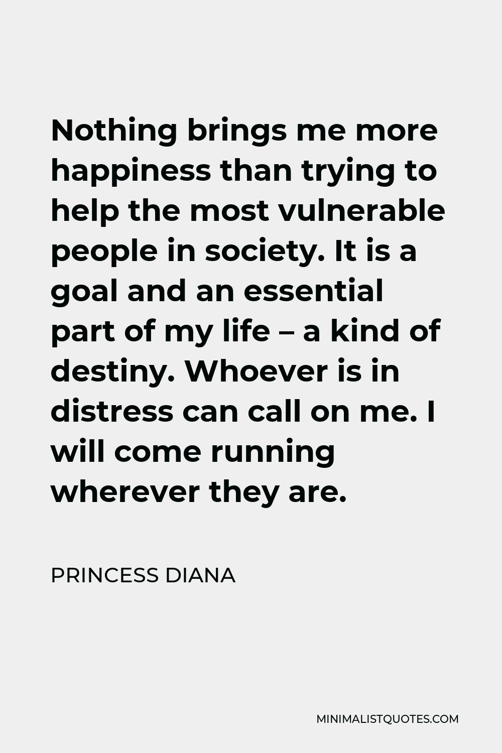 Princess Diana Quote - Nothing brings me more happiness than trying to help the most vulnerable people in society. It is a goal and an essential part of my life – a kind of destiny. Whoever is in distress can call on me. I will come running wherever they are.