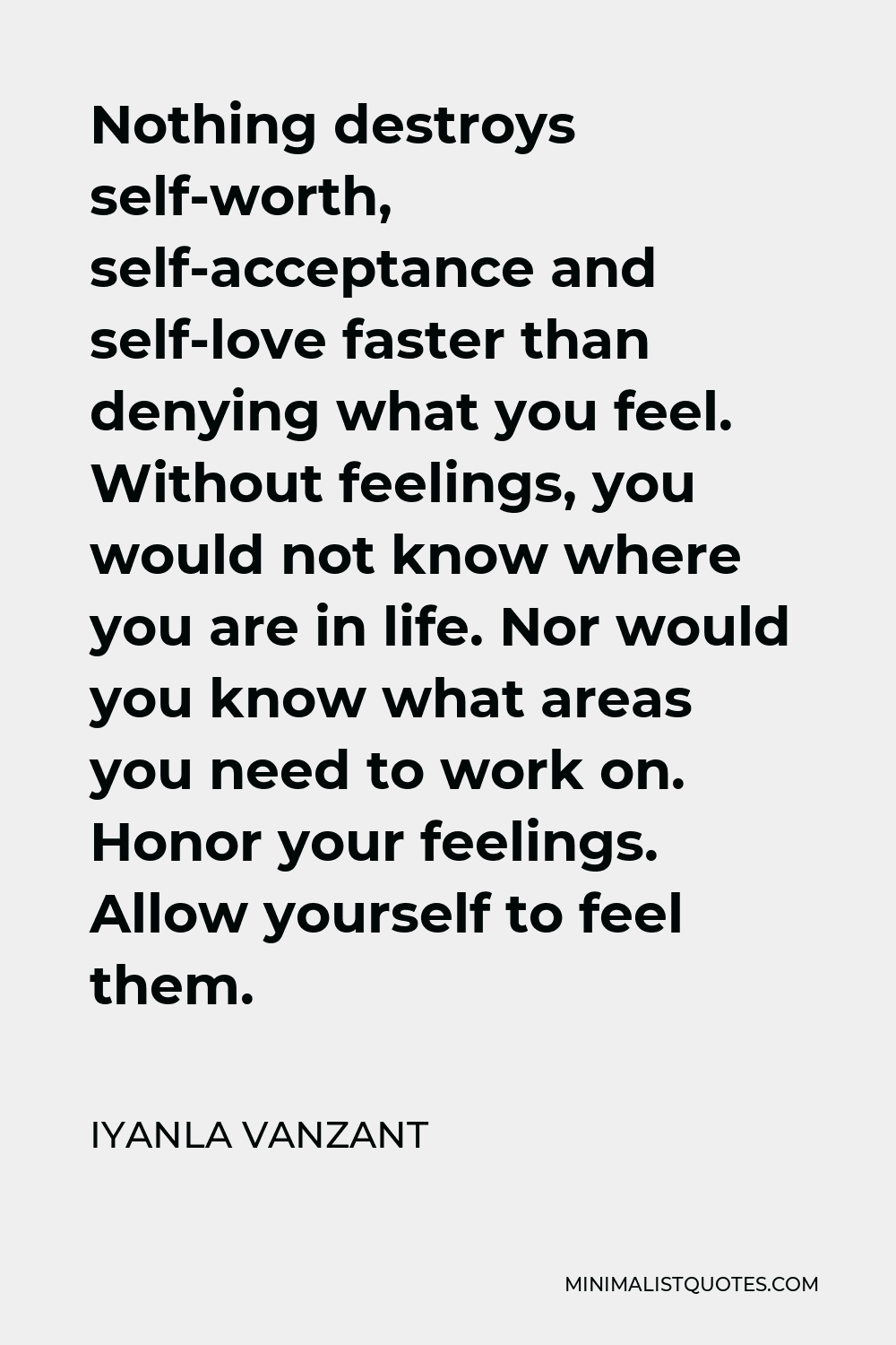 Iyanla Vanzant Quote - Nothing destroys self-worth, self-acceptance and self-love faster than denying what you feel. Without feelings, you would not know where you are in life. Nor would you know what areas you need to work on. Honor your feelings. Allow yourself to feel them.