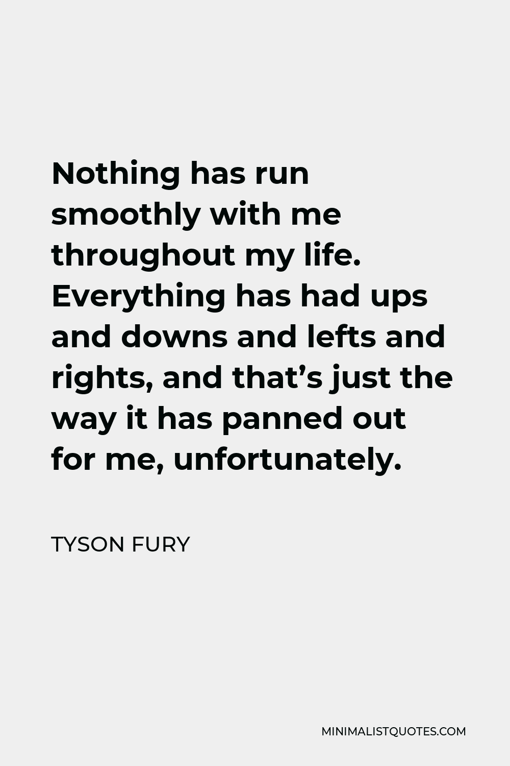 Tyson Fury Quote - Nothing has run smoothly with me throughout my life. Everything has had ups and downs and lefts and rights, and that’s just the way it has panned out for me, unfortunately.