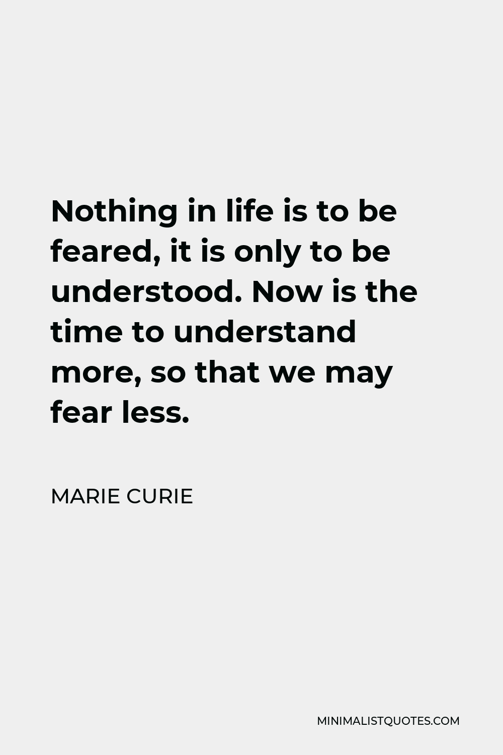Marie Curie Quote - Nothing in life is to be feared, it is only to be understood. Now is the time to understand more, so that we may fear less.