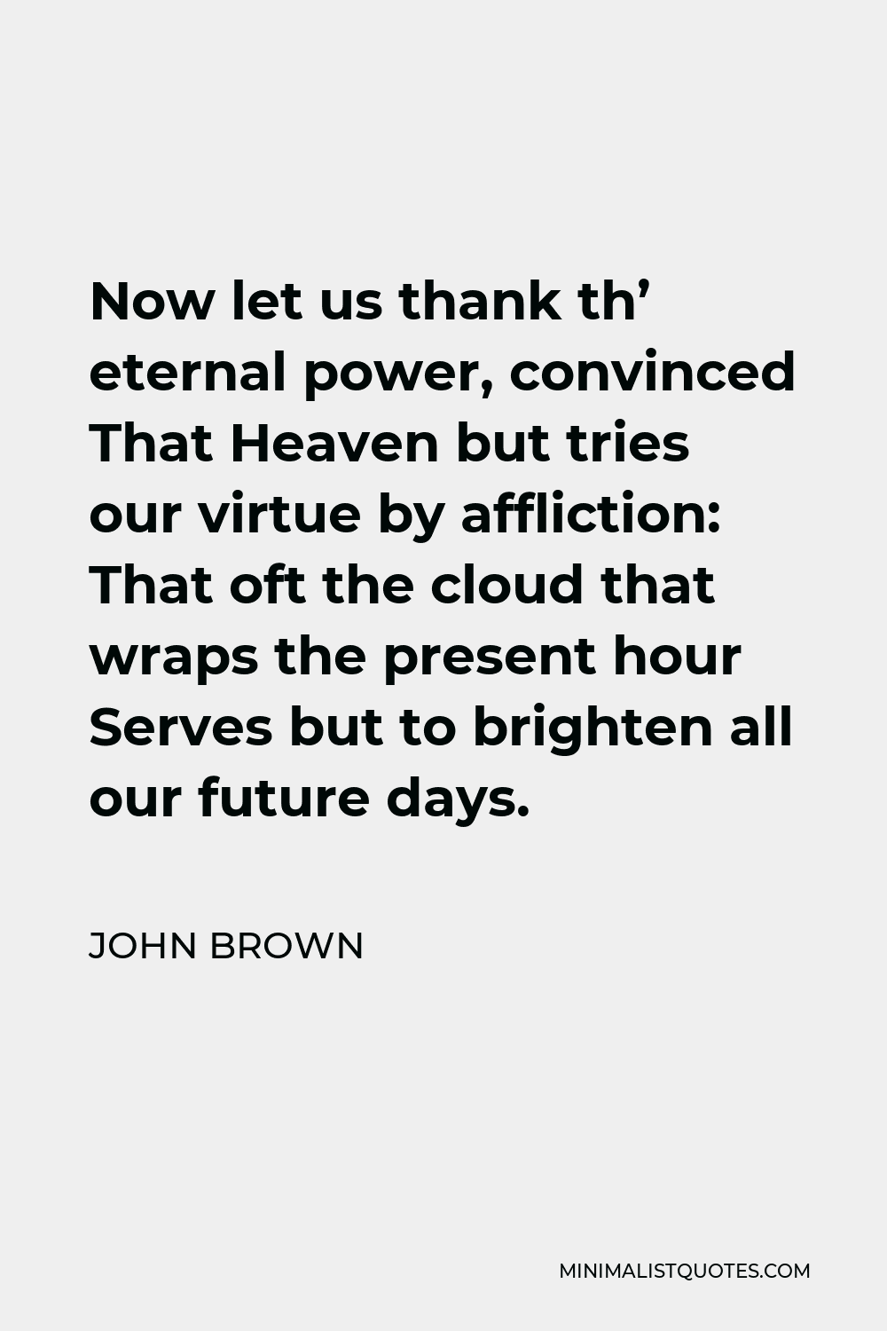 John Brown Quote - Now let us thank th’ eternal power, convinced That Heaven but tries our virtue by affliction: That oft the cloud that wraps the present hour Serves but to brighten all our future days.
