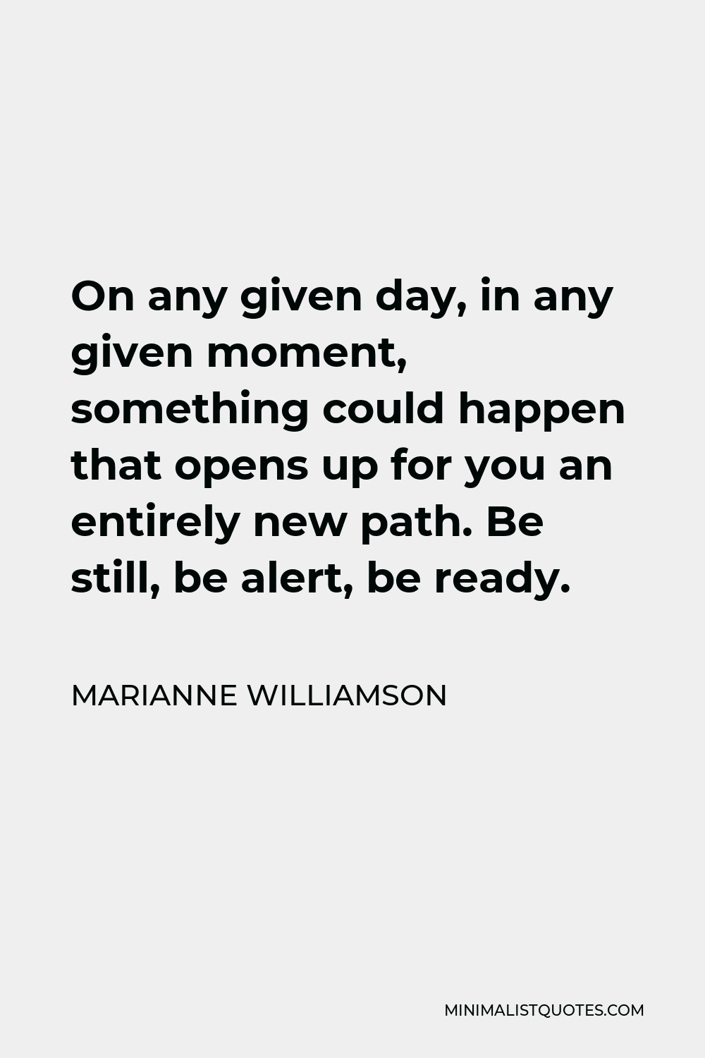 Marianne Williamson Quote - On any given day, in any given moment, something could happen that opens up for you an entirely new path. Be still, be alert, be ready.