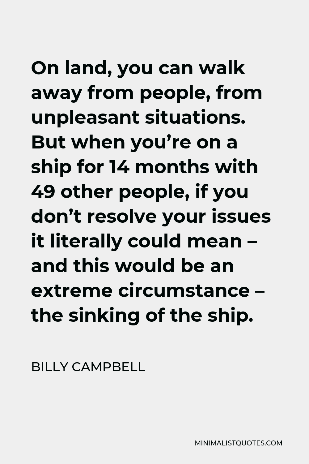 Billy Campbell Quote - On land, you can walk away from people, from unpleasant situations. But when you’re on a ship for 14 months with 49 other people, if you don’t resolve your issues it literally could mean – and this would be an extreme circumstance – the sinking of the ship.