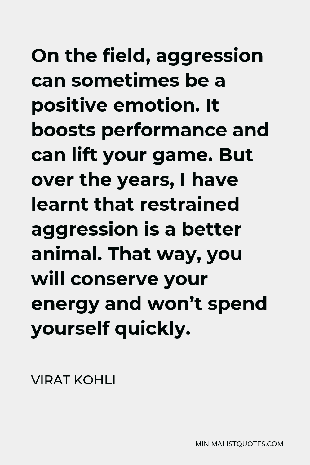 Virat Kohli Quote - On the field, aggression can sometimes be a positive emotion. It boosts performance and can lift your game. But over the years, I have learnt that restrained aggression is a better animal. That way, you will conserve your energy and won’t spend yourself quickly.
