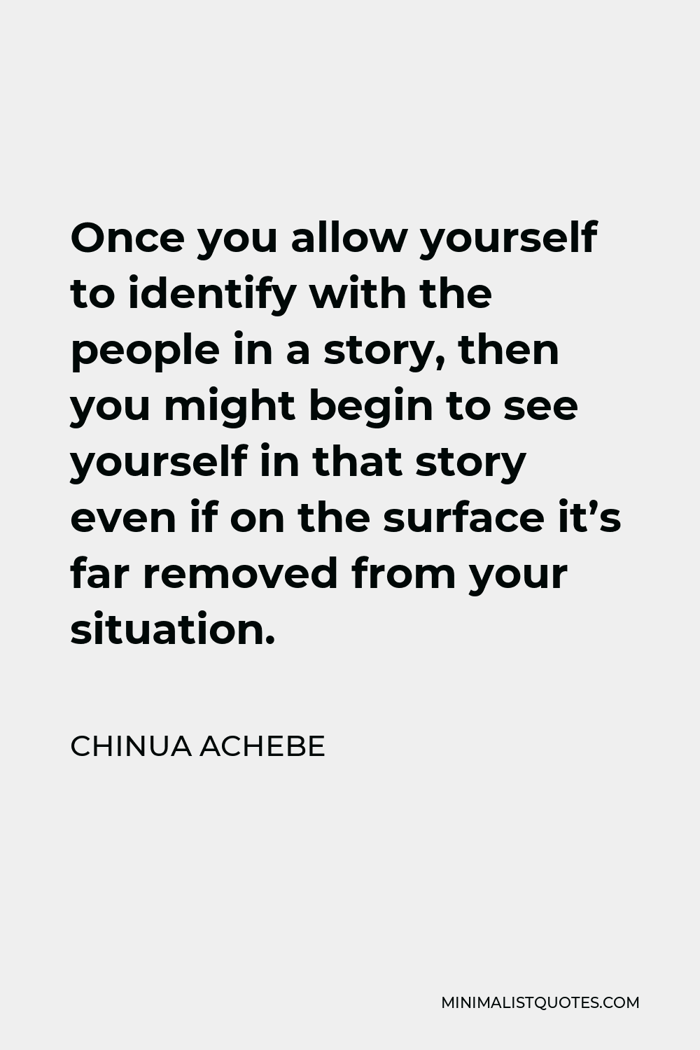 Chinua Achebe Quote - Once you allow yourself to identify with the people in a story, then you might begin to see yourself in that story even if on the surface it’s far removed from your situation.